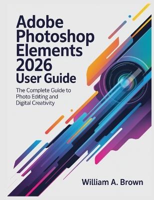 Adobe Photoshop Elements 2026 User Guide: The Complete Guide to Photo Editing and Digital Creativity - William a Brown - cover