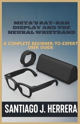 Meta's Ray-Ban Display and Neural Wristband: The Complete Beginner-to-Expert User Guide: Learn Setup, Navigation, Personalization, Hidden Shortcuts, and Troubleshooting with Step-by-Step Tutorials - Santiago J Herrera - cover