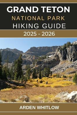Grand Teton National Park Hiking Guide 2025 - 2026: Explore Towering Peaks, Pristine Lakes, and Iconic Trails Across Wyoming's Majestic Wilderness - Arden Whitlow - cover