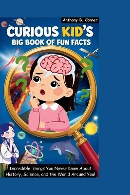 Curious Kid's Big Book of Fun Facts: Incredible Things You Never Knew About History, Science, and the World Around You! - Anthony B Conner - cover