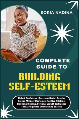 Complete Guide to Building Self-Esteem: Unlock Confidence, Overcome Doubt, Develop Proven Mindset Strategies, Positive Thinking, Emotional Healing, Personal Growth Techniques For Lasting Inner Strength And Success - Soria Nadina - cover