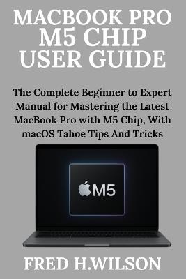 MacBook Pro M5 Chip User Guide: The Complete Beginner to Expert Manual for Mastering the Latest MacBook Pro with M5 Chip, With macOS Tahoe Tips And Tricks - Fred H Wilson - cover