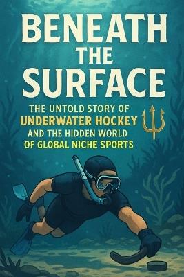 Beneath the Surface: The Untold Story of Underwater Hockey and the Hidden World of Global Niche Sports - John Rhea - cover