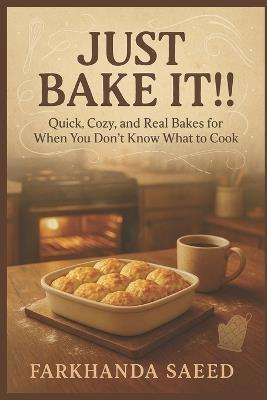 Just Bake It!!!: Quick, Cozy, and Real Bakes for When You Don't Know What to Cook Easy One-Dish Meals and Comfort Classics - Farkhanda Saeed - cover