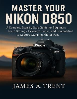 Master Your Nikon D850: A Complete Step-by-Step Guide for Beginners - Learn Settings, Exposure, Focus, and Composition to Capture Stunning Photos Fast - James A Trent - cover
