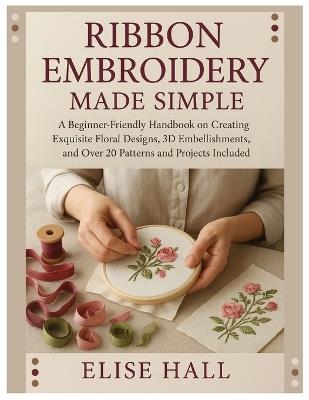 Ribbon Embroidery Made Simple: A Beginner-Friendly Handbook on Creating Exquisite Floral Designs, 3D Embellishments, and Over 20 Patterns and Projects Included - Elise Hall - cover