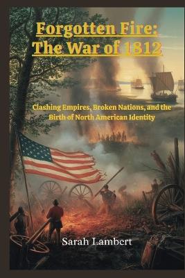 Forgotten Fire: The War of 1812: Clashing Empires, Broken Nations, and the Birth of North American Identity - Sarah Lambert - cover