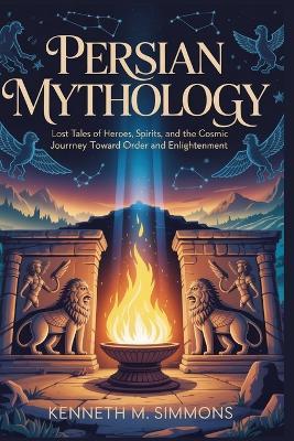 Persian Mythology: Lost Tales of Heroes, Spirits, and the Cosmic Journey Toward Order and Enlightenment - Kenneth M Simmons - cover