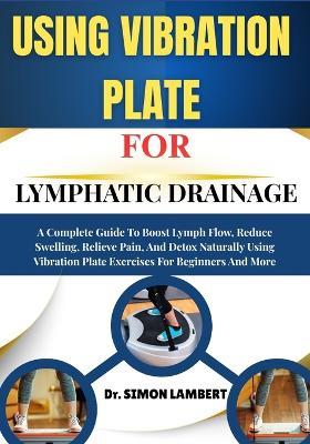 Using Vibration Plate For Lymphatic Drainage: A Complete Guide To Boost Lymph Flow, Reduce Swelling, Relieve Pain, And Detox Naturally Using Vibration Plate Exercises For Beginners And More - Simon Lambert - cover