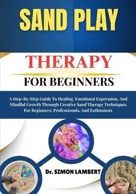 Sand Play Therapy For Beginners: A Step-By-Step Guide To Healing, Emotional Expression, And Mindful Growth Through Creative Sand Therapy Techniques For Beginners, Professionals, And Enthusiasts - Simon Lambert - cover