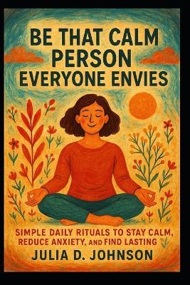 Be That Calm Person Everyone Envies: Simple Daily Rituals to Stay Calm, Reduce Anxiety, and Find Lasting Peace - Julia D Johnson - cover