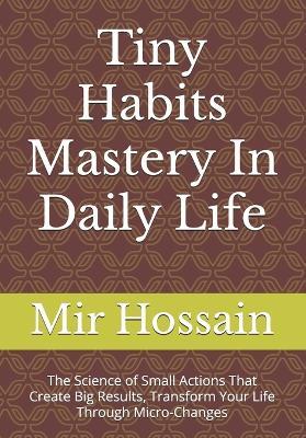 Tiny Habits Mastery In Daily Life: The Science of Small Actions That Create Big Results, Transform Your Life Through Micro-Changes - Mir Hossain - cover