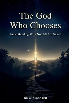 The God Who Chooses: Understanding Why Not All Are Saved: Reconciling Divine Love, Sovereignty, and Election through Scripture - Ritwik Baxter - cover