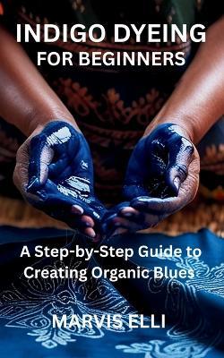Indigo Dyeing for Beginners: A Step-by-Step Guide to Creating Organic Blues - Marvis Elli - cover