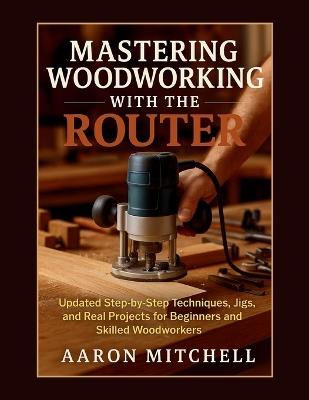 Mastering Woodworking With The Router: Updated Step-by-Step Techniques, Jigs, and Real Projects for Beginners and Skilled Woodworkers - Aaron Mitchell - cover