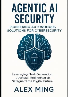 Agentic AI Security Pioneering Autonomous Solutions for Cybersecurity: Leveraging Next-Generation Artificial Intelligence to Safeguard the Digital Future - Alex Ming - cover