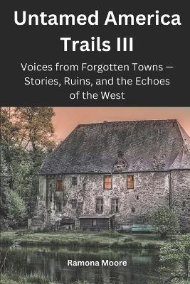 Untamed America Trails III: Voices from Forgotten Towns - Stories, Ruins, and the Echoes of the West - Ramona Moore - cover