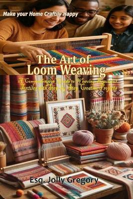 The Art of Loom Weaving: "A Comprehensive Guide to Weaving Beautiful Textiles with Step-by-Step Creative Projects for All Skill Levels" - Esq Jolly Gregory - cover