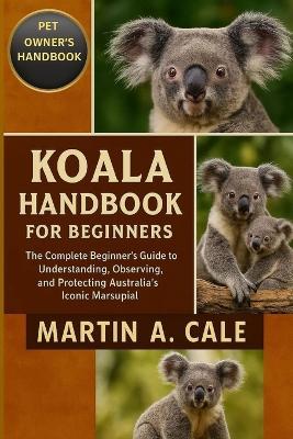 Koala Handbook for Beginners: The Complete Beginner's Guide to Understanding, Observing, and Protecting Australia's Iconic Marsupial. - Martin A Cale - cover
