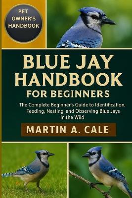 Blue Jay Handbook for Beginners: The Complete Beginner's Guide to Identification, Feeding, Nesting, and Observing Blue Jays in the Wild. - Martin A Cale - cover