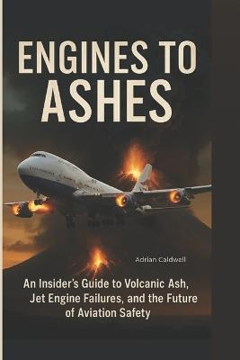 Engines to Ashes: An Insider's Guide to Volcanic Ash, Jet Engine Failures, and the Future of Aviation Safety - Adrian Caldwell - cover