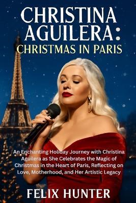Christina Aguilera: Christmas in Paris: An Enchanting Holiday Journey with Christina Aguilera as She Celebrates the Magic of Christmas in the Heart of Paris, Reflecting on Love, Motherhood, and Her Artistic Legacy - Felix Hunter - cover