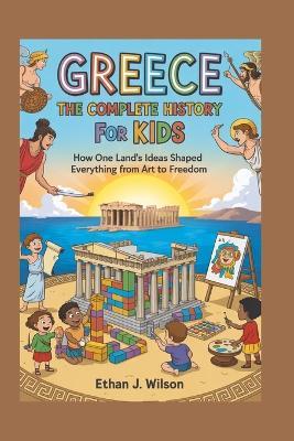 Greece: The Complete History for Kids: How one land's ideas shaped everything from art to freedom - Ethan J Wilson - cover