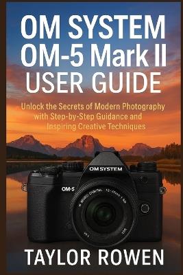 OM SYSTEM OM-5 Mark II USER GUIDE: Unlock the Secrets of Modern Photography with Step-by-Step Lessons and Inspiring Creative Techniques - Taylor Rowen - cover