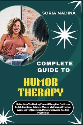 Complete Guide to Humor Therapy: Unleashing The Healing Power Of Laughter For Stress Relief, Emotional Balance, Mental Wellness, A Practical Approach To Happiness, Mindfulness, And Positive Psychology - Soria Nadina - cover