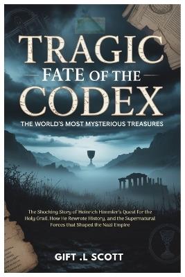 Tragic Fate of the Codex: The World's Most Mysterious Treasures: The Shocking Story of Heinrich Himmler's Quest for the Holy Grail, How He Rewrote History, and the Supernatural Forces that Shaped the Nazi Empire - Gift L Scott - cover