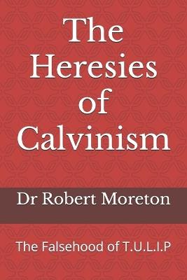 The Heresies of Calvinism: The Falsehood of T.U.L.I.P - Robert Moreton - cover