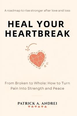 Heal Your Heartbreak: From Broken to Whole - The Step-by-Step Guide to Letting Go, Rebuilding Confidence, and Finding Peace - Patrick Andrei - cover