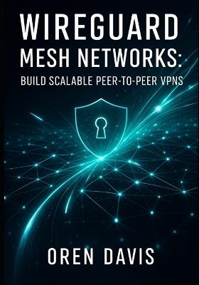 Wireguard Mesh Networks: BUILD SCALABLE PEER-TO-PEER VPNS: Create High-Performance Mesh Topologies with Automation. Full Mesh, Partial Mesh, Dynamic Routing, and Zero Trust Security - Oren Davis - cover