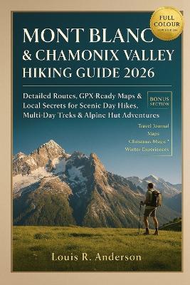 Mont Blanc & Chamonix Valley Hiking Guide 2026: Detailed Routes, GPX-Ready Maps & Local Secrets for Scenic Day Hikes, Multi-Day Treks & Alpine Hut Adventures - Louis R Anderson - cover
