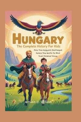 Hungary: The Complete History for Kids: How the Magyars Journeyed Across the Earth to Find Their Forever Home - Ethan J Wilson - cover