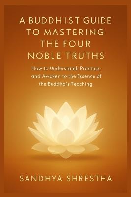 A Buddhist Guide to Mastering the Four Noble Truth - Sandhya Shrestha - cover