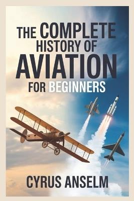 The Complete History of Aviation for Beginners: Discover the Journey from Early Flight Experiments to Modern Aerospace Innovations and the Evolution of Air Travel - Cyrus Anselm - cover