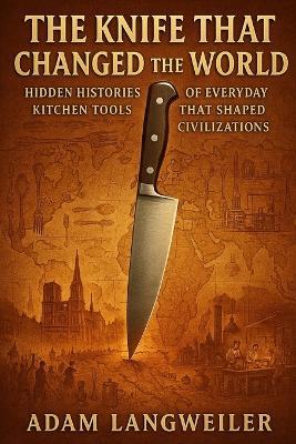 The Knife That Changed the World: Hidden Histories of Everyday Kitchen Tools That Shaped Civilizations - Adam Langweiler - cover