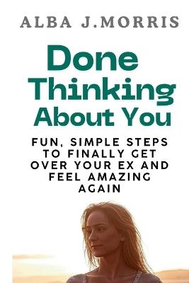 Done Thinking About You: Fun, Simple Steps to Finally Get Over Your Ex and Feel Amazing Again - Alba J Morris - cover