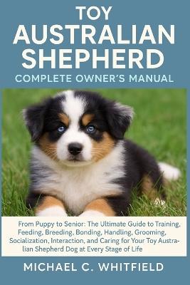 Toy Australian Shepherd Complete Owner's Manual: From Puppy to Senior: The Ultimate Guide to Training, Feeding, Breeding, Bonding, Handling, Grooming, Socialization, Interaction, and Caring for Your Toy Australian Shepherd dog at Every Stage of Life. - Michael C Whitfield - cover