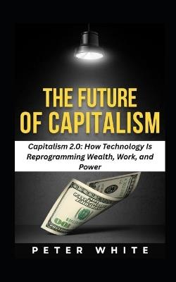 The Future of Capitalism: Capitalism 2.0: How Technology Is Reprogramming Wealth, Work, and Power - Peter White - cover