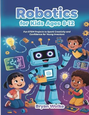 Robotics for Kids Ages 8-12: Fun STEM Projects to Spark Creativity and Confidence for Young Inventors - Bryan Wolke - cover