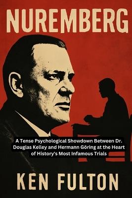 Nuremberg: A Tense Psychological Showdown Between Dr. Douglas Kelley and Hermann Göring at the Heart of History's Most Infamous Trials - Ken Fulton - cover
