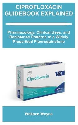 Ciprofloxacin Guidebook Explained: Pharmacology, Clinical Uses, and Resistance Patterns of a Widely Prescribed Fluoroquinolone - Wallace Wayne - cover
