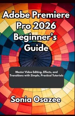 Adobe Premiere Pro 2026 Beginner's Guide: Master Video Editing, Effects, and Transitions with Simple, Practical Tutorials - Sonia Osazee - cover