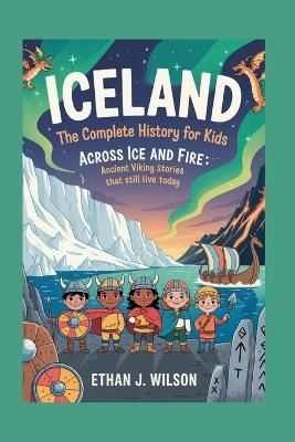 Iceland: The Complete History for Kids: Across Ice and Fire: Ancient Viking Stories That Still Live Today - Ethan J Wilson - cover