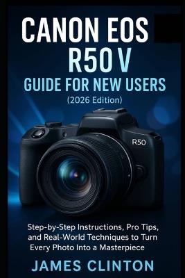 CANON EOS R50 V GUIDE FOR NEW USERS (2026 edition): Step-by-Step Instructions, Pro Tips, and Real-World Techniques to Turn Every Photo Into a Masterpiece - James Clinton - cover
