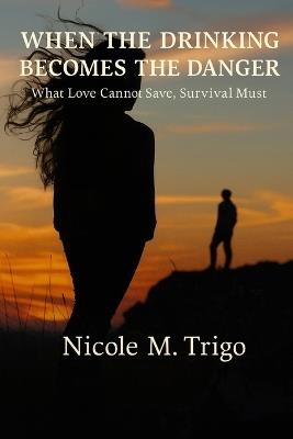 When the Drinking Becomes the Danger: What Love Cannot Save, Survival Must - Nicole M Trigowhe - cover