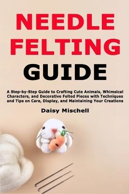 Needle Felting Guide: A Step-by-Step Guide to Crafting Cute Animals, Whimsical Characters, and Decorative Felted Pieces with Techniques and Tips on Care, Display, and Maintaining Your Creations - Daisy Mischell - cover