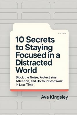 10 Secrets to Staying Focused in a Distracted World: Block the Noise, Protect Your Attention, and Do Your Best Work in Less Time - Ava Kingsley - cover